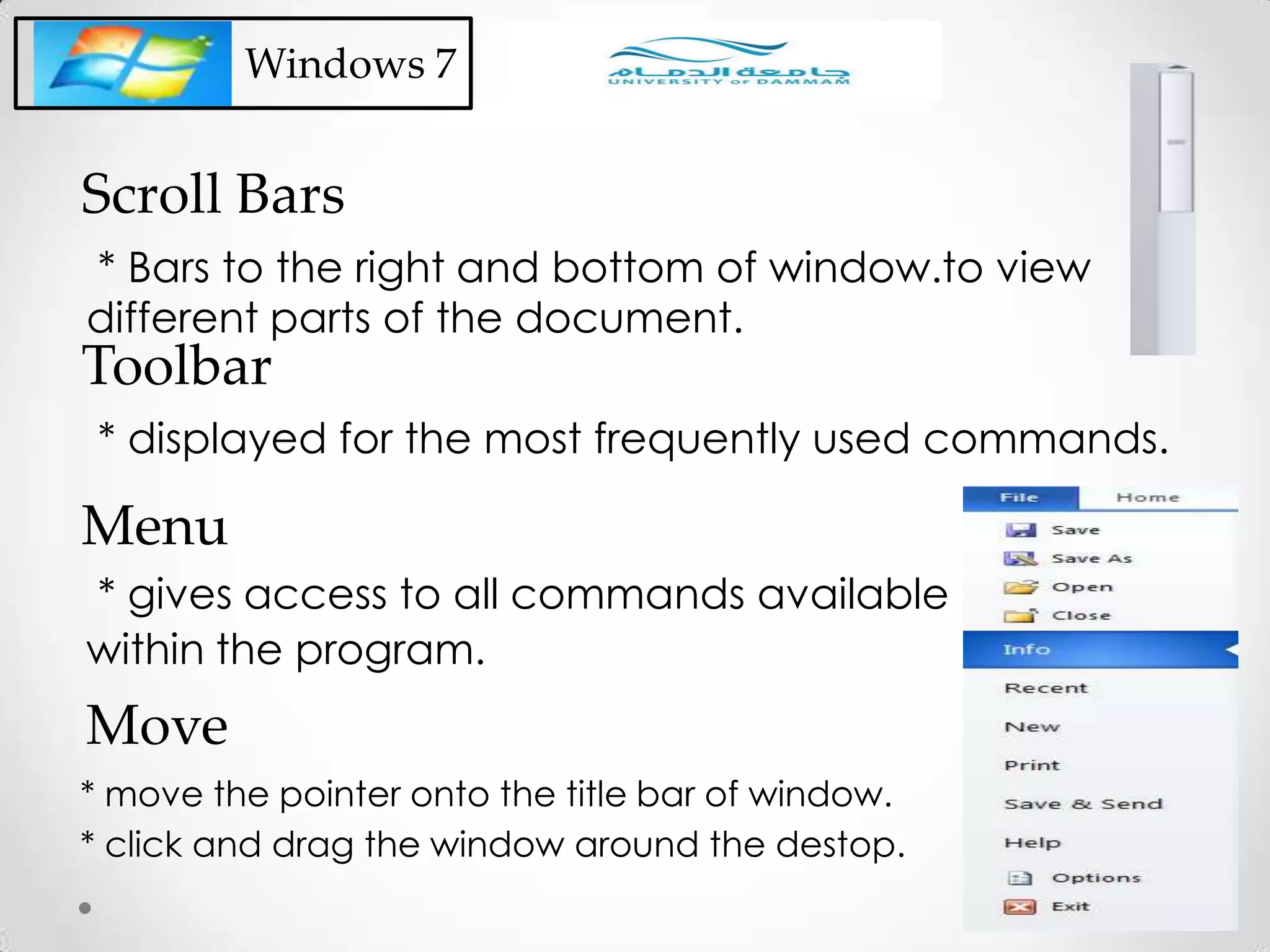 Windows 7
* Bars to the right and bottom of window.to view
different parts of the document.
Scroll Bars
* displayed for the most frequently used commands.
Toolbar
* gives access to all commands available
within the program.
Menu
* move the pointer onto the title bar of window.
* click and drag the window around the destop.
Move
 