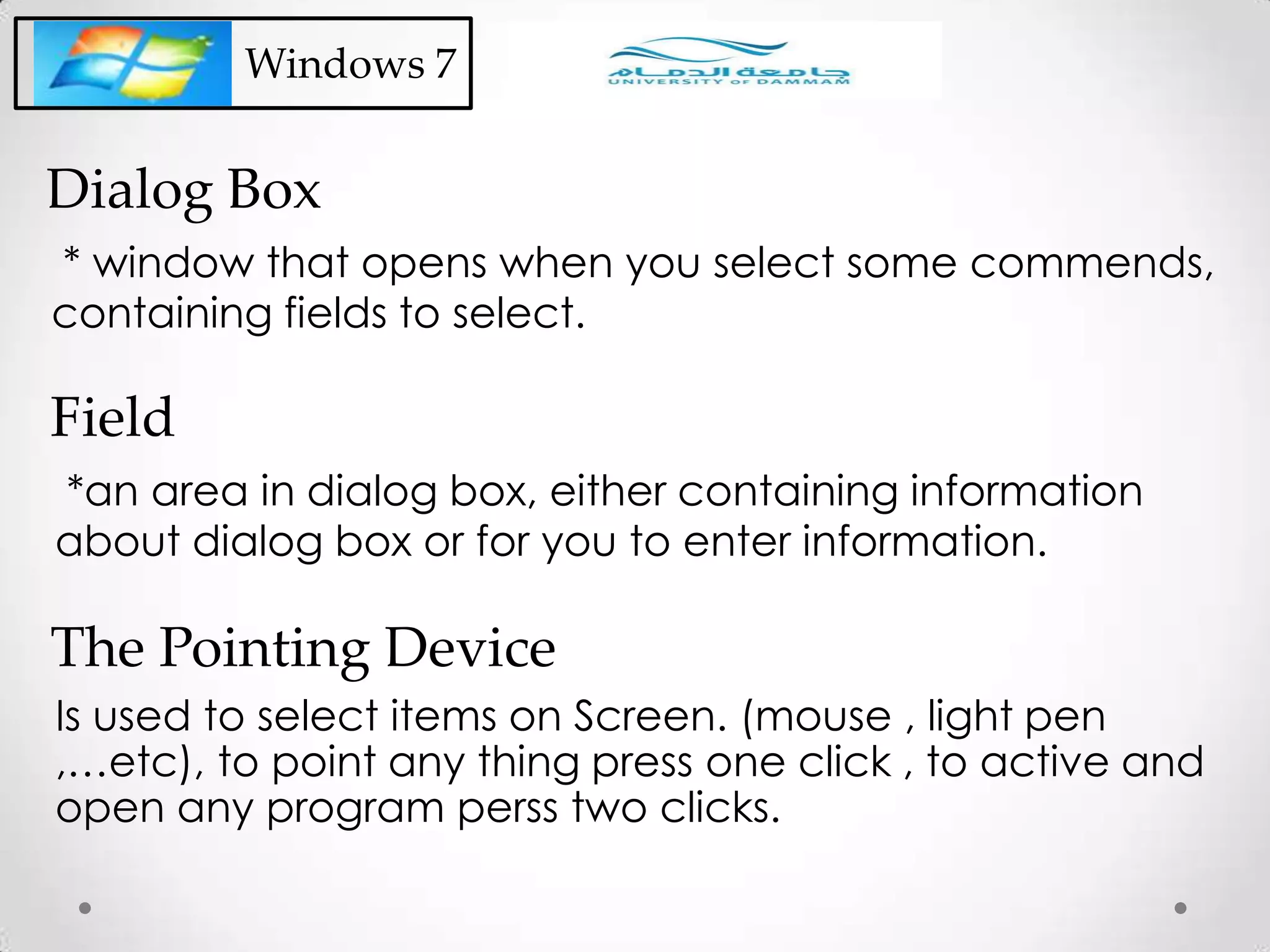 * window that opens when you select some commends,
containing fields to select.
Dialog Box
Windows 7
*an area in dialog box, either containing information
about dialog box or for you to enter information.
Field
Is used to select items on Screen. (mouse , light pen
,…etc), to point any thing press one click , to active and
open any program perss two clicks.
The Pointing Device
 