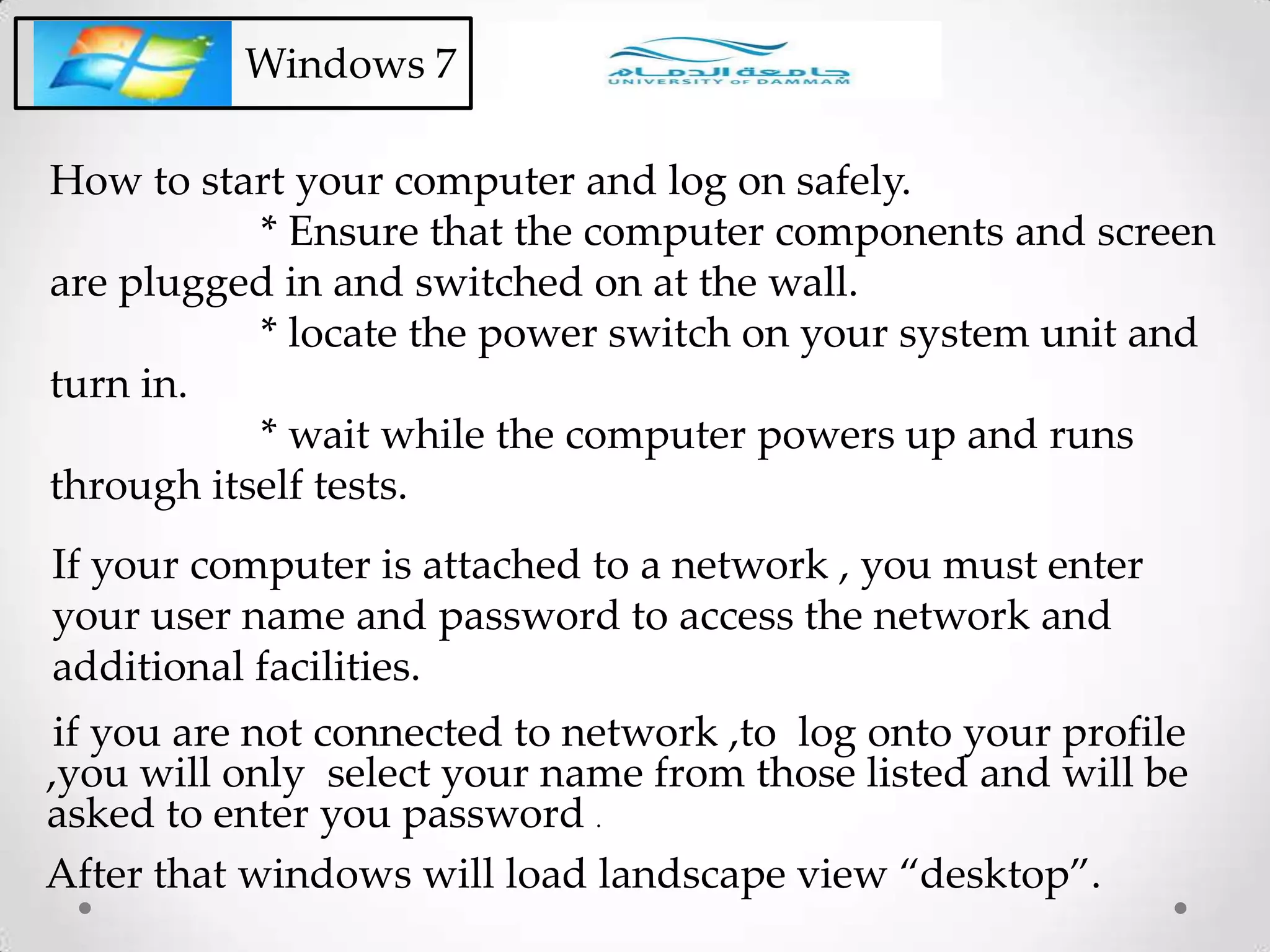 Windows 7
How to start your computer and log on safely.
* Ensure that the computer components and screen
are plugged in and switched on at the wall.
* locate the power switch on your system unit and
turn in.
* wait while the computer powers up and runs
through itself tests.
if you are not connected to network ,to log onto your profile
,you will only select your name from those listed and will be
asked to enter you password .
If your computer is attached to a network , you must enter
your user name and password to access the network and
additional facilities.
After that windows will load landscape view “desktop”.
 