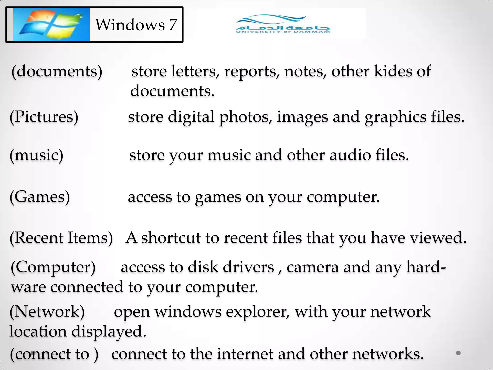 (documents) store letters, reports, notes, other kides of
documents.
Windows 7
(Pictures) store digital photos, images and graphics files.
(music) store your music and other audio files.
(Games) access to games on your computer.
(Recent Items) A shortcut to recent files that you have viewed.
(Computer) access to disk drivers , camera and any hard-
ware connected to your computer.
(Network) open windows explorer, with your network
location displayed.
(connect to ) connect to the internet and other networks.
 