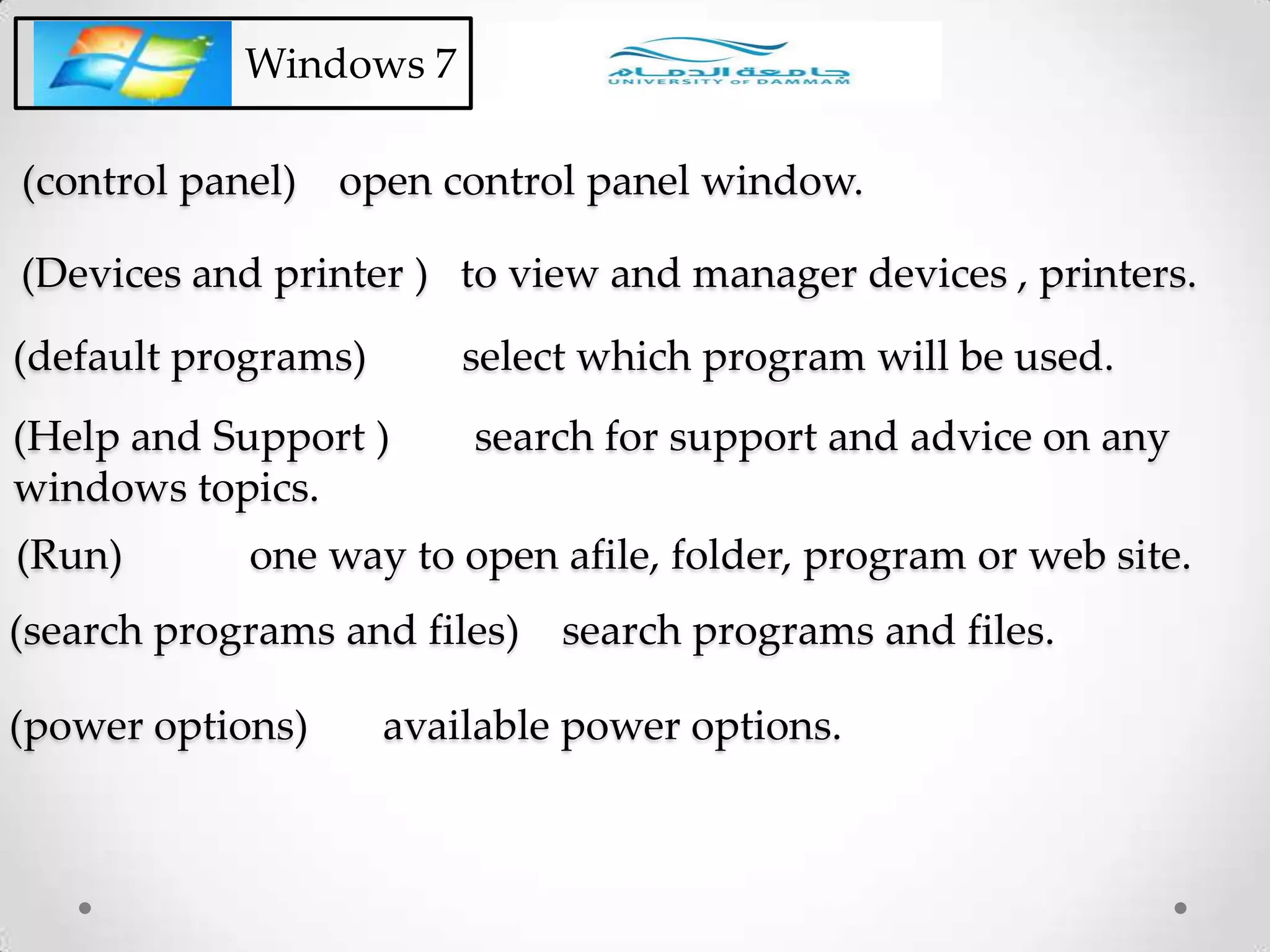 (control panel) open control panel window.
Windows 7
(Devices and printer ) to view and manager devices , printers.
(default programs) select which program will be used.
(Help and Support ) search for support and advice on any
windows topics.
(Run) one way to open afile, folder, program or web site.
(search programs and files) search programs and files.
(power options) available power options.
 