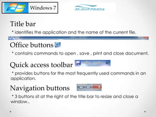 Windows 7
* identifies the application and the name of the current file.
Title bar
* contains commands to open , save , print and close document.
Office buttons
* provides buttons for the most frequently used commands in an
application.
Quick access toolbar
* 3 buttons sit at the right of the title bar to resize and close a
window..
Navigation buttons
 