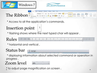 Windows 7
* flashing shows where the next typed char will appear .
Insertion point
* horizontal and vertical .
Rules
* displaying information about selected command or operation in
progress .
Status bar
* to adjust page magnification on screen .
Zoom level
* Access to all the application’s commands.
The Ribbon
 