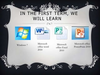 IN THE FIRST TERM, WE
WILL LEARN
Windows 7
Microsoft
office word
2010
Microsoft office
PowerPoint 2010
Microsoft
office Excel
2010
 