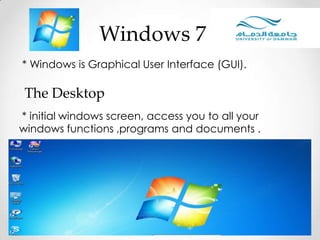 * Windows is Graphical User Interface (GUI).
Windows 7
* initial windows screen, access you to all your
windows functions ,programs and documents .
The Desktop
 
