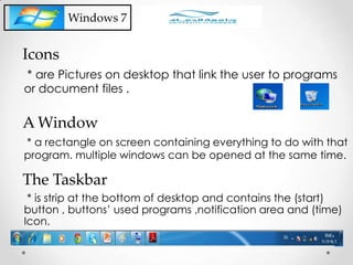 Windows 7
* are Pictures on desktop that link the user to programs
or document files .
Icons
* a rectangle on screen containing everything to do with that
program. multiple windows can be opened at the same time.
A Window
* is strip at the bottom of desktop and contains the (start)
button , buttons’ used programs ,notification area and (time)
Icon.
The Taskbar
 