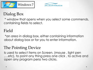 * window that opens when you select some commends,
containing fields to select.
Dialog Box
Windows 7
*an area in dialog box, either containing information
about dialog box or for you to enter information.
Field
Is used to select items on Screen. (mouse , light pen
,…etc), to point any thing press one click , to active and
open any program perss two clicks.
The Pointing Device
 