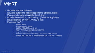 •   Nouvelle interface utilisateur
•   Nouvelle plateforme de développement ( tablettes, slates)
•   Pas de socle .Net mais WinRuntime Library
•   Modèle de sécurité « Sandboxing » ( Windows AppStore)
•   Développement en WinRT, Win32 et .Net
•   Ensemble d’API :
          •   Design Metro
          •   Programmation simple
          •   XAML/HTML/CSS pour le UI
          •   C/C++/C#/VB/Javascript pour le behind
          •   Asynchrones ( >50ms)
          •   Notion de Projection = Bindings ( Exposition d’API behind)
          •   Notion .Net / Not .Net = Déplacement d’API ( File I/O – Sockets)
 