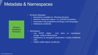 • Windows Metadata :
   o Description complète du Windows Runtime
   o Générer nativement depuis C++/C#/VB Compilateur
   o Autorisation des projections (bindings) multi-languages
   o Intellisense améliorée


• Namespace :
   o Les WinRT objets            sont dans un namespace
     simple, unifié et hiérarchique
   o Intellisense et navigation (exploration d’objet) améliorée
     (VS)
   o Objets visible depuis JavaScript
 