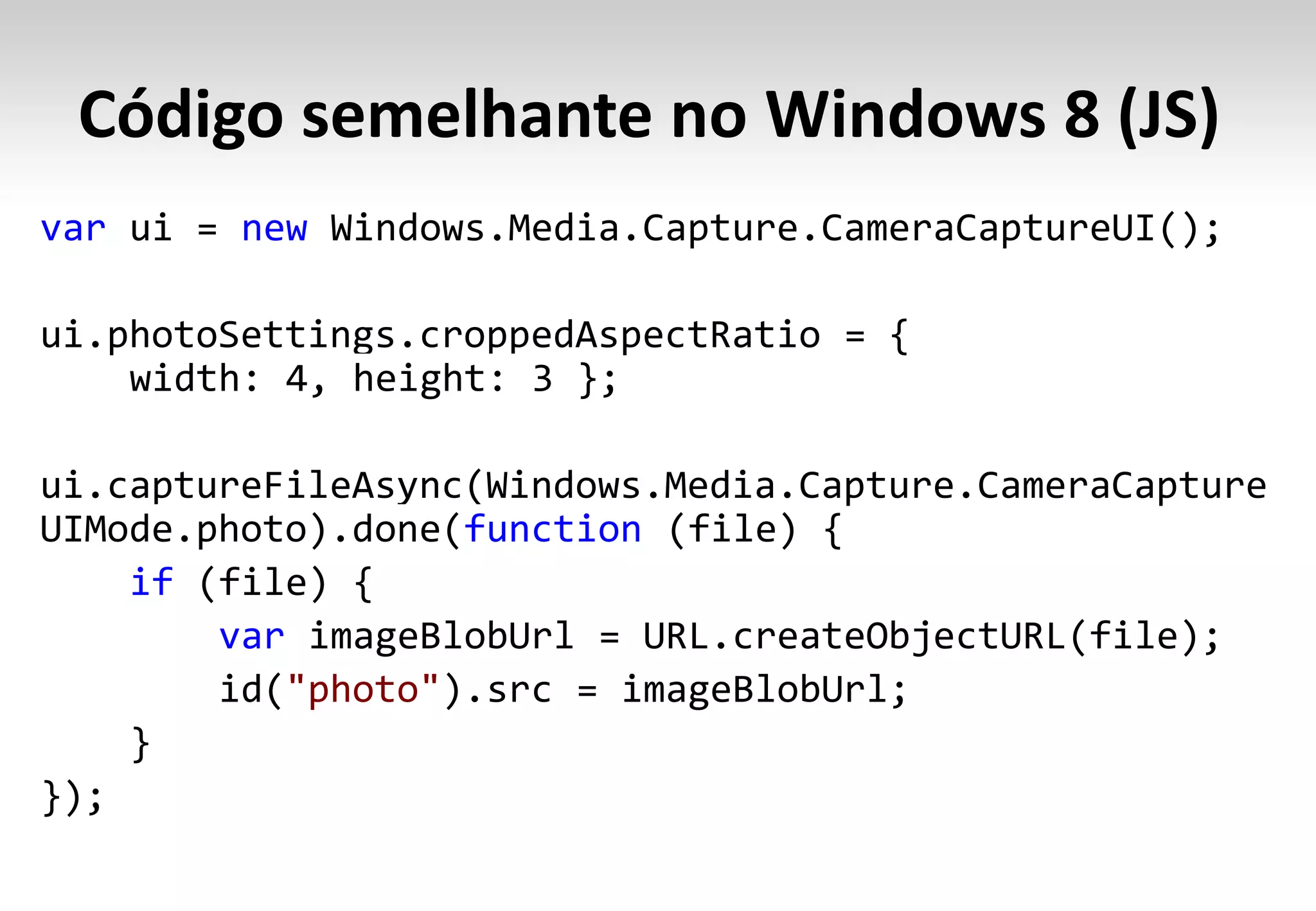 Código semelhante no Windows 8 (JS)
var ui = new Windows.Media.Capture.CameraCaptureUI();

ui.photoSettings.croppedAspectRatio = {
    width: 4, height: 3 };

ui.captureFileAsync(Windows.Media.Capture.CameraCapture
UIMode.photo).done(function (file) {
    if (file) {
        var imageBlobUrl = URL.createObjectURL(file);
        id("photo").src = imageBlobUrl;
    }
});
 