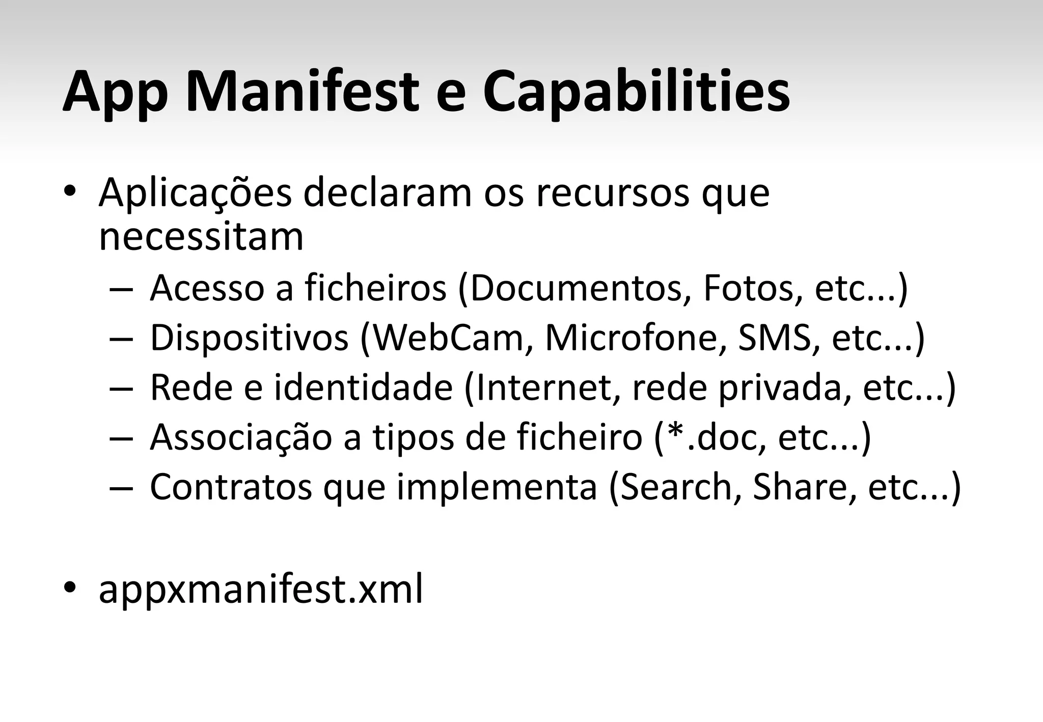 App Manifest e Capabilities
• Aplicações declaram os recursos que
  necessitam
  –   Acesso a ficheiros (Documentos, Fotos, etc...)
  –   Dispositivos (WebCam, Microfone, SMS, etc...)
  –   Rede e identidade (Internet, rede privada, etc...)
  –   Associação a tipos de ficheiro (*.doc, etc...)
  –   Contratos que implementa (Search, Share, etc...)

• appxmanifest.xml
 