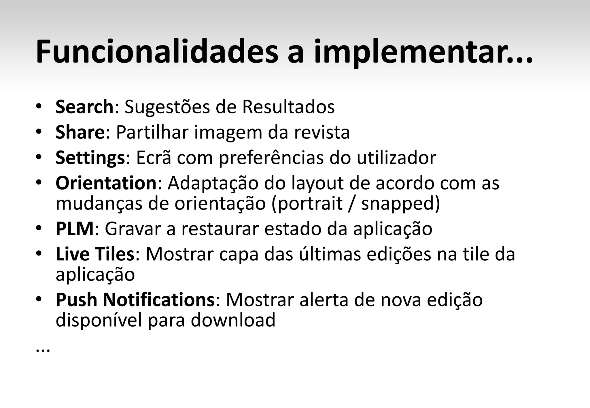 Funcionalidades a implementar...
•   Search: Sugestões de Resultados
•   Share: Partilhar imagem da revista
•   Settings: Ecrã com preferências do utilizador
•   Orientation: Adaptação do layout de acordo com as
    mudanças de orientação (portrait / snapped)
• PLM: Gravar a restaurar estado da aplicação
• Live Tiles: Mostrar capa das últimas edições na tile da
    aplicação
• Push Notifications: Mostrar alerta de nova edição
    disponível para download
...
 