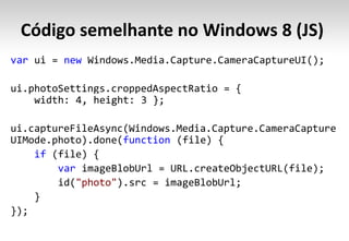 Código semelhante no Windows 8 (JS)
var ui = new Windows.Media.Capture.CameraCaptureUI();

ui.photoSettings.croppedAspectRatio = {
    width: 4, height: 3 };

ui.captureFileAsync(Windows.Media.Capture.CameraCapture
UIMode.photo).done(function (file) {
    if (file) {
        var imageBlobUrl = URL.createObjectURL(file);
        id("photo").src = imageBlobUrl;
    }
});
 