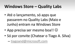 Windows Store – Quality Labs
• Até o lançamento, só apps que
  passarem no Quality Labs (Maio e
  Junho) entram na Windows Store
• App precisa ser mesmo boa!! 
• Só por convite (Chatear o Tiago A. Silva)
  – tiagoand@microsoft.com
 