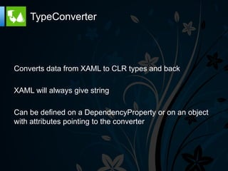 TypeConverter




Converts data from XAML to CLR types and back

XAML will always give string

Can be defined on a DependencyProperty or on an object
with attributes pointing to the converter
 
