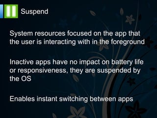 Suspend


System resources focused on the app that
the user is interacting with in the foreground

Inactive apps have no impact on battery life
or responsiveness, they are suspended by
the OS

Enables instant switching between apps
 