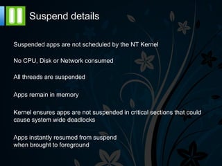Suspend details

Suspended apps are not scheduled by the NT Kernel

No CPU, Disk or Network consumed

All threads are suspended

Apps remain in memory

Kernel ensures apps are not suspended in critical sections that could
cause system wide deadlocks

Apps instantly resumed from suspend
when brought to foreground
 