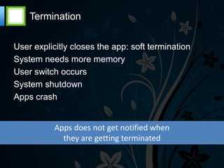 Termination

User explicitly closes the app: soft termination
System needs more memory
User switch occurs
System shutdown
Apps crash


           Apps does not get notified when
             they are getting terminated
 