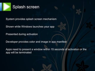 Splash screen

System provides splash screen mechanism

Shown while Windows launches your app

Presented during activation

Developer provides color and image in app manifest

Apps need to present a window within 15 seconds of activation or the
app will be terminated
 