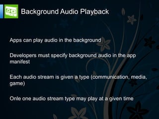 Background Audio Playback


Apps can play audio in the background

Developers must specify background audio in the app
manifest

Each audio stream is given a type (communication, media,
game)

Onle one audio stream type may play at a given time
 