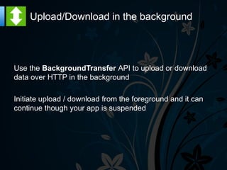 Upload/Download in the background




Use the BackgroundTransfer API to upload or download
data over HTTP in the background

Initiate upload / download from the foreground and it can
continue though your app is suspended
 
