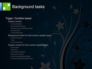 Background tasks

Trigger / Condition based
  System events
    InternetAvailable
    NetworkStateChange
    OnlineIdConnectedStateChange
    SmsReceived
    TimeZoneChange
  Background tasks for lock screen capable apps
    Control Channel
    Timer
    Push Notifications
  System events for lock screen-capable apps
    UserPresent
    UserAway
    ControlChannelReset
    SessionConnected
    LockScreenApplicationAdded
    LockScreenApplicationRemoved
 