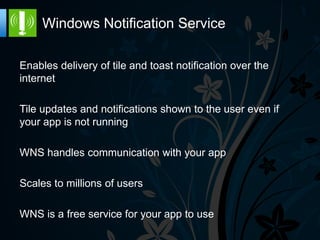Windows Notification Service

Enables delivery of tile and toast notification over the
internet

Tile updates and notifications shown to the user even if
your app is not running

WNS handles communication with your app

Scales to millions of users

WNS is a free service for your app to use
 
