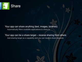 Share




Your app can share anything (text, images, binaries)
  Automatically filters available applications to share to


Your app can be a share target – receive sharing from others
  Add sharing target as a capability and you can receive share requests
 