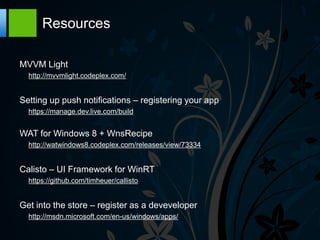 Resources

MVVM Light
  http://mvvmlight.codeplex.com/


Setting up push notifications – registering your app
  https://manage.dev.live.com/build


WAT for Windows 8 + WnsRecipe
  http://watwindows8.codeplex.com/releases/view/73334


Calisto – UI Framework for WinRT
  https://github.com/timheuer/callisto


Get into the store – register as a deveveloper
  http://msdn.microsoft.com/en-us/windows/apps/
 