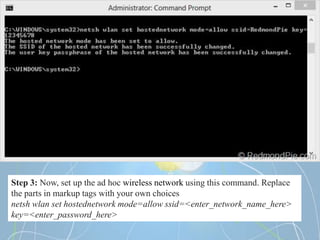 Step 3: Now, set up the ad hoc wireless network using this command. Replace
the parts in markup tags with your own choices
netsh wlan set hostednetwork mode=allow ssid=<enter_network_name_here>
key=<enter_password_here>
 