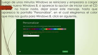 Luego de unos minutos Windows se reiniciara y empezara a cargar
nuestro nuevo Windows 8, si aparece la opcion de iniciar con el CD
o DVD, no hacer nada, dejar pasar este mensaje, hasta que
aparezca la pantalla "Personalizar", en el cual elegiremos el color
que mas nos gusta para Windows 8, click en siguiente.
 