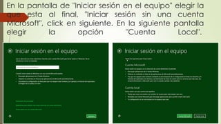 En la pantalla de "Iniciar sesión en el equipo" elegir la
que esta al final, "Iniciar sesión sin una cuenta
Microsoft", click en siguiente. En la siguiente pantalla
elegir la opción "Cuenta Local".
 