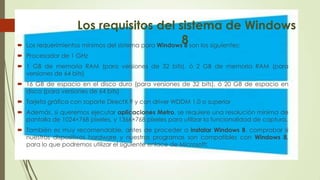 Los requisitos del sistema de Windows
8 Los requerimientos mínimos del sistema para Windows 8 son los siguientes:
 Procesador de 1 GHz
 1 GB de memoria RAM (para versiones de 32 bits), ó 2 GB de memoria RAM (para
versiones de 64 bits)
 16 GB de espacio en el disco duro (para versiones de 32 bits), ó 20 GB de espacio en
disco (para versiones de 64 bits)
 Tarjeta gráfica con soporte DirectX 9 y con driver WDDM 1.0 o superior
 Además, si queremos ejecutar aplicaciones Metro, se requiere una resolución mínima de
pantalla de 1024×768 píxeles, y 1366×768 píxeles para utilizar la funcionalidad de captura.
 También es muy recomendable, antes de proceder a instalar Windows 8, comprobar si
nuestros dispositivos hardware y nuestros programas son compatibles con Windows 8,
para lo que podremos utilizar el siguiente enlace de Microsoft:
 
