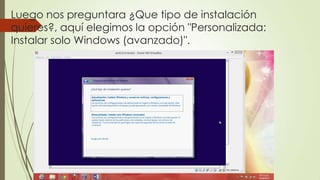 Luego nos preguntara ¿Que tipo de instalación
quieres?, aquí elegimos la opción "Personalizada:
Instalar solo Windows (avanzado)".
 
