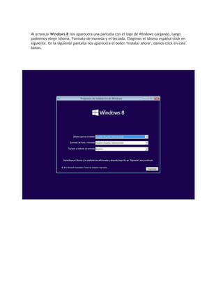 Al arrancar Windows 8 nos aparecera una pantalla con el logo de Windows cargando, luego
podremos elegir Idioma, Formato de moneda y el teclado. Elegimos el idioma español click en
siguiente. En la siguiente pantalla nos aparecera el boton "Instalar ahora", damos click en este
boton.
 