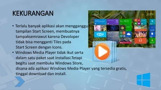 KEKURANGAN
• Terlalu banyak aplikasi akan mengganggu
tampilan Start Screen, membuatnya
tampaksemrawut karena Devoloper
tidak bisa mengganti Tiles pada
Start Screen dengan Icons.
• Windows Media Player tidak ikut serta
dalam satu paket saat installasi.Tetapi
begitu saat membuka Windows Store,
disana ada aplikasi Windows Media Player yang tersedia gratis,
tinggal download dan install.
 