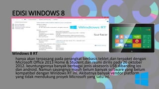 EDISI WINDOWS 8
Windows 8 RT
hanya akan terpasang pada perangkat berbasis teblet.dan terpaket dengan
Microsoft Office 2013 Home & Student.dan resmi dirilis pada 26 oktober
2012. keuntungannya banyak berbagai jenis aksesoris USB dibanding ios
dan android. Namun sayangnya masih belum banyak software yang belum
kompatibel dengan Windows RT ini. Akibatnya banyak vendor platform
yang tidak mendukung proyek Microsoft yang satu ini.
 