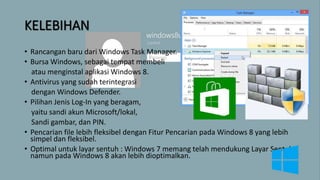KELEBIHAN
• Rancangan baru dari Windows Task Manager.
• Bursa Windows, sebagai tempat membeli
atau menginstal aplikasi Windows 8.
• Antivirus yang sudah terintegrasi
dengan Windows Defender.
• Pilihan Jenis Log-In yang beragam,
yaitu sandi akun Microsoft/lokal,
Sandi gambar, dan PIN.
• Pencarian file lebih fleksibel dengan Fitur Pencarian pada Windows 8 yang lebih
simpel dan fleksibel.
• Optimal untuk layar sentuh : Windows 7 memang telah mendukung Layar Sentuh,
namun pada Windows 8 akan lebih dioptimalkan.
 