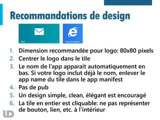 Recommandations de design
1. Dimension recommandée pour logo: 80x80 pixels
2. Centrer le logo dans le tile
3. Le nom de l’app apparait automatiquement en
bas. Si votre logo inclut déjà le nom, enlever le
app name du tile dans le app manifest
4. Pas de pub
5. Un design simple, clean, élégant est encouragé
6. La tile en entier est cliquable: ne pas représenter
de bouton, lien, etc. à l’intérieur
 
