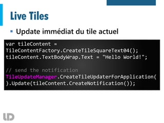 Live Tiles
 Update immédiat du tile actuel
var tileContent =
TileContentFactory.CreateTileSquareText04();
tileContent.TextBodyWrap.Text = "Hello World!";
// send the notification
TileUpdateManager.CreateTileUpdaterForApplication(
).Update(tileContent.CreateNotification());
 