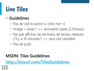 Live Tiles
 Guidelines
• Pas de call to action (« click me! »)
• Image + texte ? => animation peek (2 frames)
• Ne pas afficher de données de temps relatives
(“il y a 10 minutes”) => sera vite obsolète
• Pas de pub!
MSDN: Tiles Guidelines
http://tinyurl.com/TilesGuidelines
 