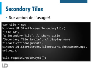 Secondary Tiles
 Sur action de l’usager!
var tile = new
Windows.UI.StartScreen.SecondaryTile(
"Tile Id",
"A Secondary Tile", // short title
"Secondary Tile Sample", // display name
tileActivationArguments,
Windows.UI.StartScreen.TileOptions.showNameOnLogo,
uriLogo);
tile.requestCreateAsync();
 