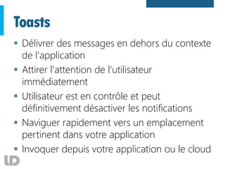 Toasts
 Délivrer des messages en dehors du contexte
de l'application
 Attirer l'attention de l'utilisateur
immédiatement
 Utilisateur est en contrôle et peut
définitivement désactiver les notifications
 Naviguer rapidement vers un emplacement
pertinent dans votre application
 Invoquer depuis votre application ou le cloud
 