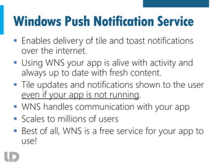 Windows Push Notification Service
 Enables delivery of tile and toast notifications
over the internet.
 Using WNS your app is alive with activity and
always up to date with fresh content.
 Tile updates and notifications shown to the user
even if your app is not running.
 WNS handles communication with your app
 Scales to millions of users
 Best of all, WNS is a free service for your app to
use!
 