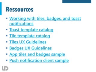Ressources
 Working with tiles, badges, and toast
notifications
 Toast template catalog
 Tile template catalog
 Tiles UX Guidelines
 Badges UX Guidelines
 App tiles and badges sample
 Push notification client sample
 