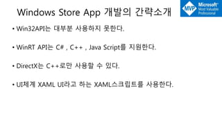 Windows Store App 개발의 간략소개
• Win32API는 대부분 사용하지 못한다.
• WinRT API는 C# , C++ , Java Script를 지원한다.
• DirectX는 C++로만 사용할 수 있다.
• UI체계 XAML UI라고 하는 XAML스크립트를 사용한다.
 