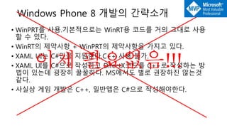 • WinPRT를 사용.기본적으로는 WinRT용 코드를 거의 그대로 사용
할 수 있다.
• WinRT의 제약사항 + WinPRT의 제약사항을 가지고 있다.
• XAML UI는 C#만을 지원한다.C++ 사용 불가.
• XAML UI를 C#으로 작성하고 DirectX코드를 C++로 작성하는 방
법이 있는데 굉장히 꿀꿀하다. MS에서도 별로 권장하진 않는것
같다.
• 사실상 게임 개발은 C++, 일반앱은 C#으로 작성해야한다.
Windows Phone 8 개발의 간략소개
이제 필요없음!!!
 