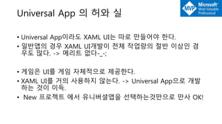 Universal App 의 허와 실
• Universal App이라도 XAML UI는 따로 만들어야 한다.
• 일반앱의 경우 XAML UI개발이 전체 작업량의 절반 이상인 경
우도 많다. -> 메리트 없다-_-;
• 게임은 UI를 게임 자체적으로 제공한다.
• XAML UI를 거의 사용하지 않는다. -> Universal App으로 개발
하는 것이 이득.
• New 프로젝트 에서 유니버셜앱을 선택하는것만으로 만사 OK!
 