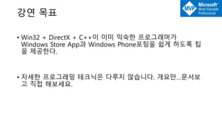 강연 목표
• Win32 + DirectX + C++이 이미 익숙한 프로그래머가
Windows Store App과 Windows Phone포팅을 쉽게 하도록 팁
을 제공한다.
• 자세한 프로그래밍 테크닉은 다루지 않습니다. 개요만…문서보
고 직접 해보세요.
 