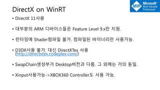 DirectX on WinRT
• DirectX 11사용
• 대부분의 ARM 디바이스들은 Feature Level 9.x만 지원.
• 런타임에 Shader컴파일 불가. 컴파일된 바이너리만 사용가능.
• D3DX사용 불가. 대신 DirectXTex 사용
(http://directxtex.codeplex.com/)
• SwapChain생성부가 Desktop버전과 다름. 그 외에는 거의 동일.
• Xinput사용가능->XBOX360 Controller도 사용 가능.
 